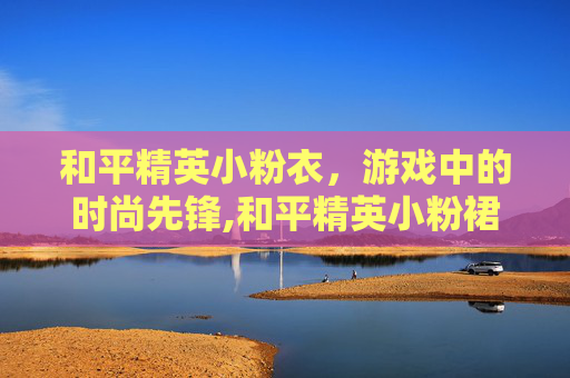 和平精英小粉衣，游戏中的时尚先锋,和平精英小粉裙