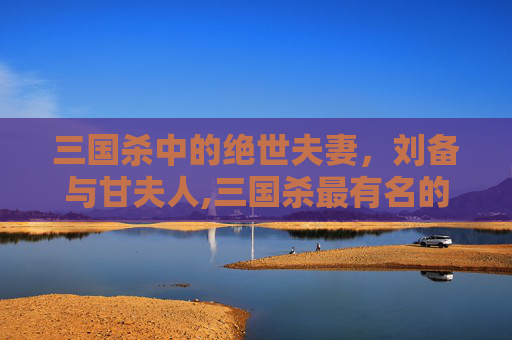 三国杀中的绝世夫妻，刘备与甘夫人,三国杀最有名的夫妻武将