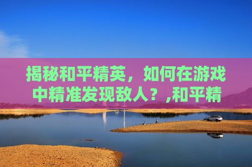 揭秘和平精英，如何在游戏中精准发现敌人？,和平精英开车如何发现敌人的位置