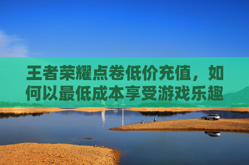 王者荣耀点卷低价充值，如何以最低成本享受游戏乐趣,低价充值王者荣耀点券