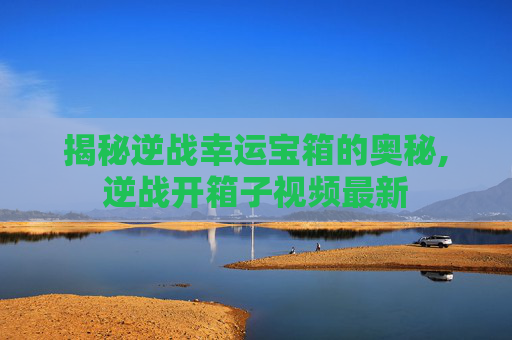 揭秘逆战幸运宝箱的奥秘,逆战开箱子视频最新