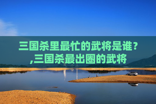 三国杀里最忙的武将是谁？,三国杀最出圈的武将