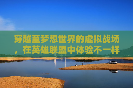 穿越至梦想世界的虚拟战场，在英雄联盟中体验不一样的冒险,lol电脑玩梦想世界卡怎么办