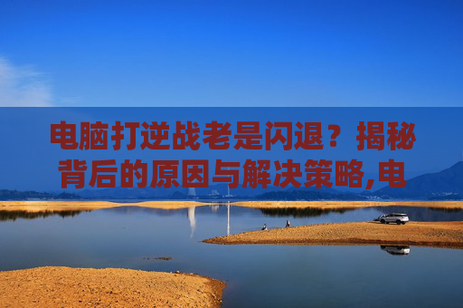 电脑打逆战老是闪退？揭秘背后的原因与解决策略,电脑玩逆战闪退什么问题