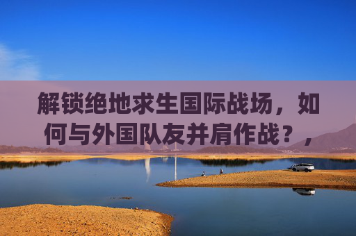 解锁绝地求生国际战场，如何与外国队友并肩作战？,pubg怎么匹配中国人