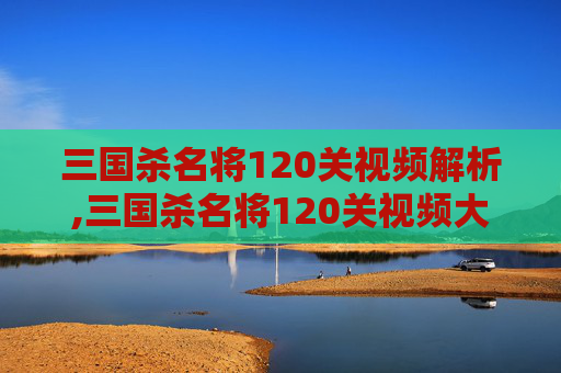 三国杀名将120关视频解析,三国杀名将120关视频大全