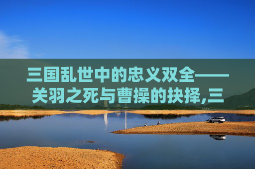 三国乱世中的忠义双全——关羽之死与曹操的抉择,三国志里关羽是谁杀的