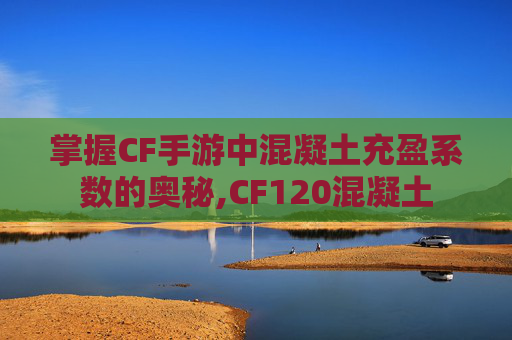 掌握CF手游中混凝土充盈系数的奥秘,CF120混凝土