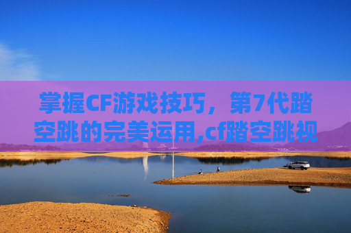 掌握CF游戏技巧，第7代踏空跳的完美运用,cf踏空跳视频