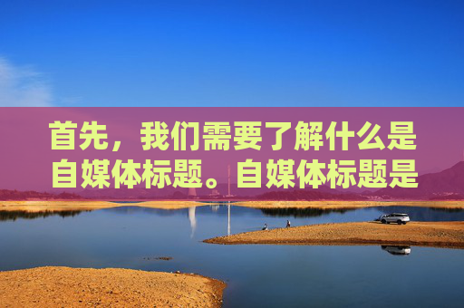 首先，我们需要了解什么是自媒体标题。自媒体标题是指用于吸引读者注意力、传达文章内容和主题的简短文字。一个好的自媒体标题应该具有以下几个特点，简洁明了、富有创意、能够引起共鸣、能够激发读者的兴趣
