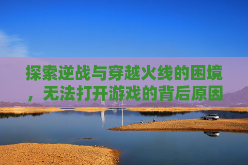 探索逆战与穿越火线的困境，无法打开游戏的背后原因,逆战怎么玩不了