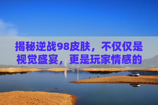 揭秘逆战98皮肤，不仅仅是视觉盛宴，更是玩家情感的寄托,逆战98皮肤爆率高不