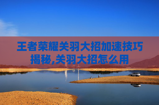 王者荣耀关羽大招加速技巧揭秘,关羽大招怎么用