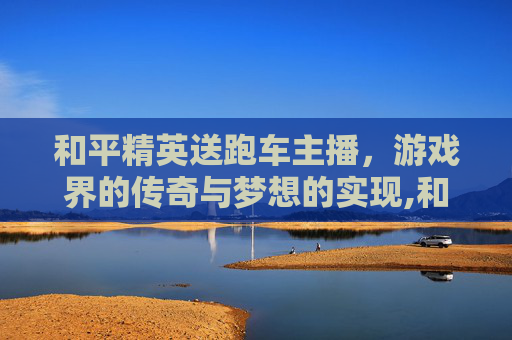 和平精英送跑车主播，游戏界的传奇与梦想的实现,和平精英送跑车主播是谁
