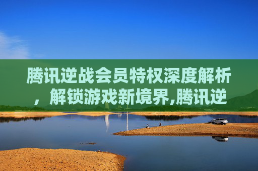 腾讯逆战会员特权深度解析，解锁游戏新境界,腾讯逆战官网