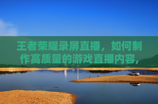 王者荣耀录屏直播，如何制作高质量的游戏直播内容,王者荣耀直播录播