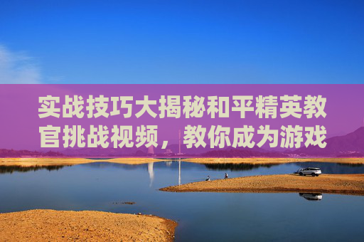 实战技巧大揭秘和平精英教官挑战视频，教你成为游戏高手！,和平精英教官挑战视频下载