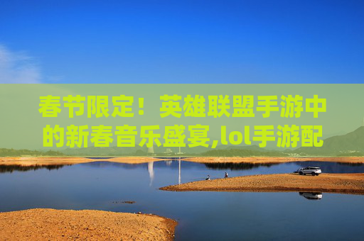 春节限定！英雄联盟手游中的新春音乐盛宴,lol手游配乐