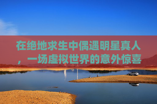 在绝地求生中偶遇明星真人，一场虚拟世界的意外惊喜！,Pubg网红