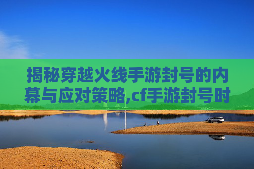 揭秘穿越火线手游封号的内幕与应对策略,cf手游封号时间