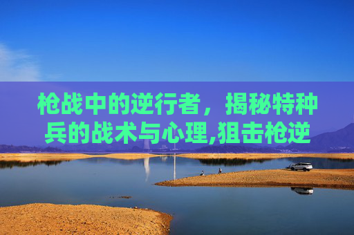 枪战中的逆行者，揭秘特种兵的战术与心理,狙击枪逆战