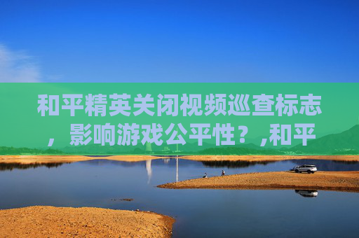 和平精英关闭视频巡查标志，影响游戏公平性？,和平精英关闭视频巡查标志怎么设置