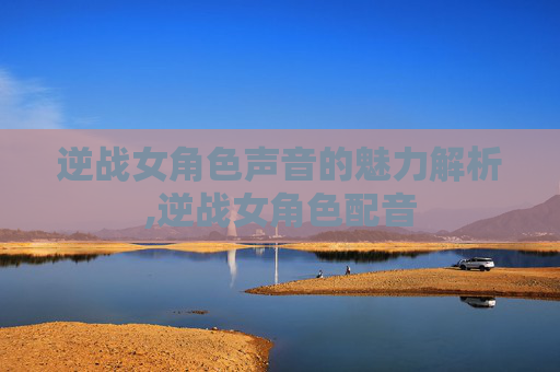 逆战女角色声音的魅力解析,逆战女角色配音