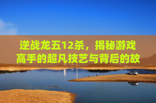 逆战龙五12杀，揭秘游戏高手的超凡技艺与背后的故事,逆战ep龙五