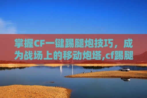 掌握CF一键踢腿炮技巧，成为战场上的移动炮塔,cf踢腿炮辅助按键