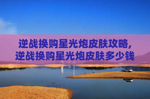 逆战换购星光炮皮肤攻略,逆战换购星光炮皮肤多少钱