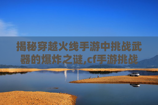 揭秘穿越火线手游中挑战武器的爆炸之谜,cf手游挑战武器排行2026