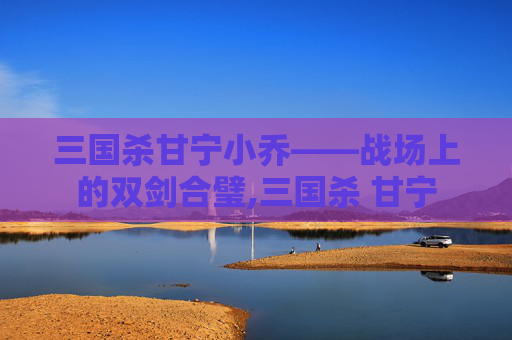 三国杀甘宁小乔——战场上的双剑合璧,三国杀 甘宁