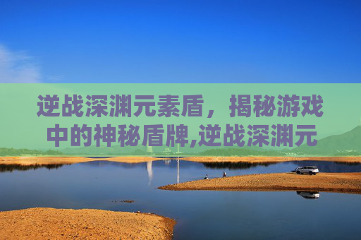 逆战深渊元素盾，揭秘游戏中的神秘盾牌,逆战深渊元素盾怎么破盾