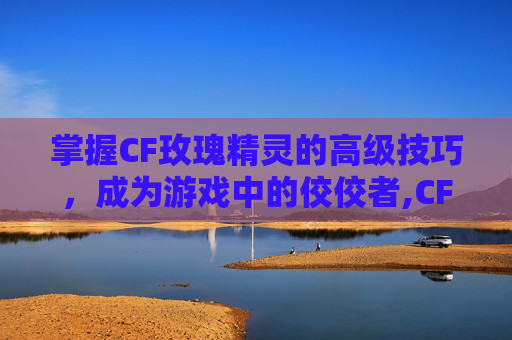 掌握CF玫瑰精灵的高级技巧，成为游戏中的佼佼者,CF玫瑰精灵加几发子弹-第1张图片-游戏守望资讯网