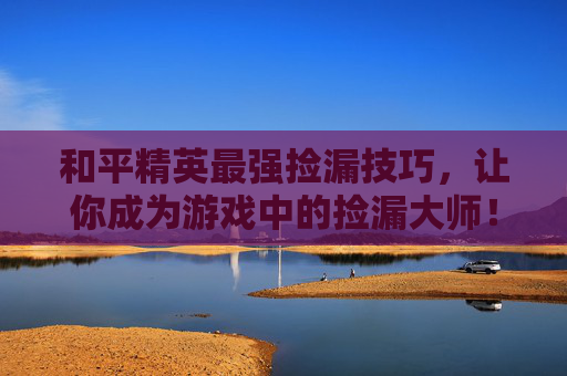 和平精英最强捡漏技巧，让你成为游戏中的捡漏大师！,和平精英前10捡装备视频