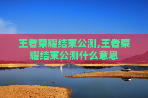 王者荣耀结束公测,王者荣耀结束公测什么意思