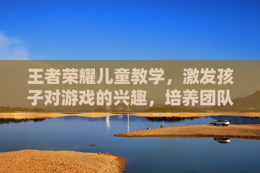 王者荣耀儿童教学，激发孩子对游戏的兴趣，培养团队协作能力,王者荣耀儿童教学怎么开