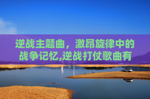 逆战主题曲，激昂旋律中的战争记忆,逆战打仗歌曲有哪些-第1张图片-游戏守望资讯网
