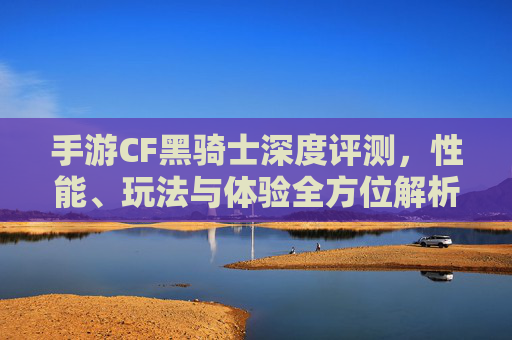 手游CF黑骑士深度评测，性能、玩法与体验全方位解析,手游cf黑骑士怎么样值得买吗