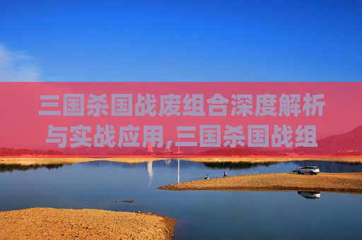 三国杀国战废组合深度解析与实战应用,三国杀国战组合top100
