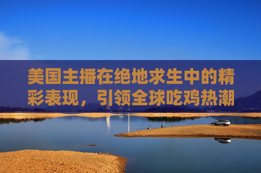 美国主播在绝地求生中的精彩表现，引领全球吃鸡热潮,美国主播普里西拉卡斯帕