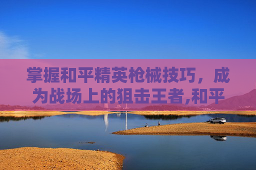 掌握和平精英枪械技巧，成为战场上的狙击王者,和平精英枪法教学视频