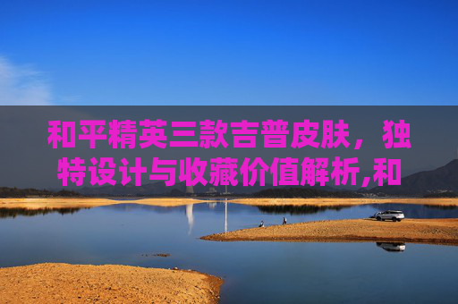 和平精英三款吉普皮肤，独特设计与收藏价值解析,和平精英三款吉普皮肤多少钱