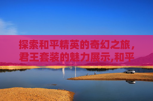 探索和平精英的奇幻之旅，君王套装的魅力展示,和平精英华贵君王套装