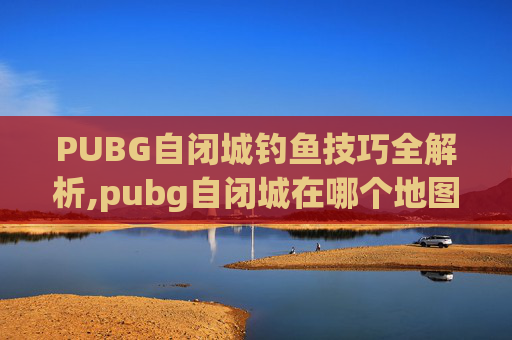 PUBG自闭城钓鱼技巧全解析,pubg自闭城在哪个地图里