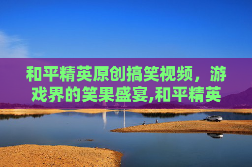 和平精英原创搞笑视频，游戏界的笑果盛宴,和平精英原创搞笑视频素材