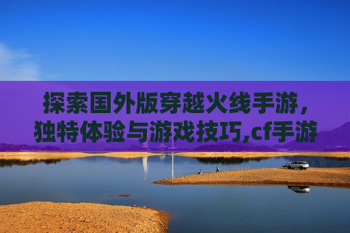 探索国外版穿越火线手游，独特体验与游戏技巧,cf手游推荐国外版吗