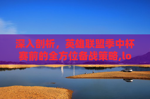深入剖析，英雄联盟季中杯赛前的全方位备战策略,lol季中杯赛前分析结果