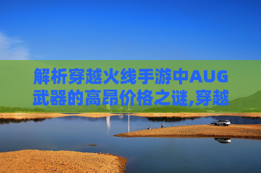 解析穿越火线手游中AUG武器的高昂价格之谜,穿越火线AuG s稀有吗