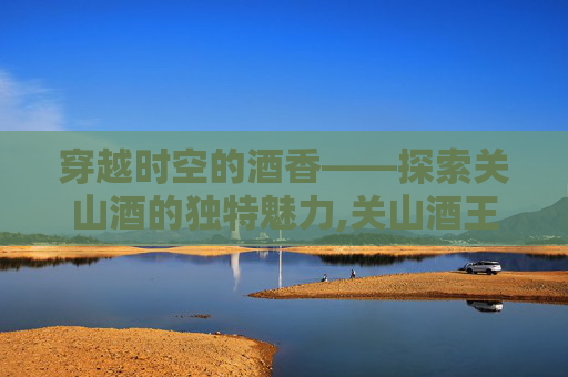 穿越时空的酒香——探索关山酒的独特魅力,关山酒王者版